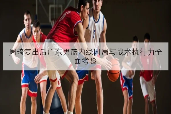 周琦复出后广东男篮内线困局与战术执行力全面考验